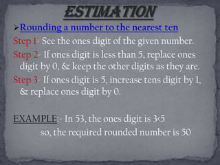 Rounding a number to the nearest ten
Step 1- See the ones digit of the given number.
Step 2- If ones digit is less than 5, replace ones
 digit by 0, & keep the other digits as they are.
Step 3- If ones digit is 5, increase tens digit by 1,
 & replace ones digit by 0.

EXAMPLE:- In 53, the ones digit is 3<5
    so, the required rounded number is 50
 