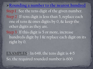 Rounding a number to the nearest hundred
Step 1- See the tens digit of the given number.
Step 2- If tens digit is less than 5, replace each
 one of tens & ones digits by 0, & keep the
 other digits as they are.
Step 3- If this digit is 5 or more, increase
 hundreds digit by 1 & replace each digit on its
 right by 0.

EXAMPLES:- In 648, the tens digit is 4<5
So, the required rounded number is 600
 