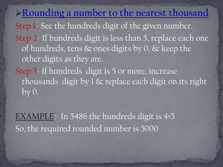 Rounding a number to the nearest thousand
Step 1- See the hundreds digit of the given number.
Step 2- If hundreds digit is less than 5, replace each one
  of hundreds, tens & ones digits by 0, & keep the
  other digits as they are.
Step 3- If hundreds digit is 5 or more, increase
  thousands digit by 1 & replace each digit on its right
  by 0.

EXAMPLE:- In 5486 the hundreds digit is 4<5
So, the required rounded number is 5000
 
