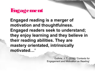 Engagement
Engaged reading is a merger of
motivation and thoughtfulness.
Engaged readers seek to understand;
they enjoy learning and they believe in
their reading abilities. They are
mastery orientated, intrinsically
motivated…’
                        Guthrie, J. T. (2000) ‘Contexts for
                  Engagement and Motivation on Reading’
 