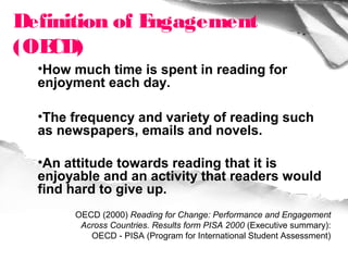 Definition of Engagement
(OE CD)
  •How much time is spent in reading for
  enjoyment each day.

  •The frequency and variety of reading such
  as newspapers, emails and novels.

  •An attitude towards reading that it is
  enjoyable and an activity that readers would
  find hard to give up.
       OECD (2000) Reading for Change: Performance and Engagement
        Across Countries. Results form PISA 2000 (Executive summary):
          OECD - PISA (Program for International Student Assessment)
 