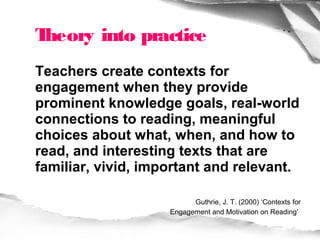 Theory into practice
Teachers create contexts for
engagement when they provide
prominent knowledge goals, real-world
connections to reading, meaningful
choices about what, when, and how to
read, and interesting texts that are
familiar, vivid, important and relevant.

                          Guthrie, J. T. (2000) ‘Contexts for
                    Engagement and Motivation on Reading’
 