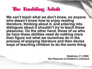 T E
    he nabling Adult
We can’t teach what we don’t know, so anyone
who doesn’t know how to enjoy reading
literature, thinking about it, and entering into
dialogues about it shouldn’t try to teach these
pleasures. On the other hand, those of us who
do have these abilities need do nothing more
than figure out what we ourselves do in the
process of enjoying literature and then devise
ways of teaching children to do the same thing.


                                         Nodelman, P. (1996)
                        The Pleasures of Children’s Literature
 