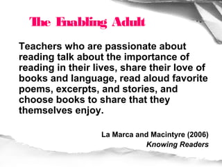 T E
   he nabling Adult
Teachers who are passionate about
reading talk about the importance of
reading in their lives, share their love of
books and language, read aloud favorite
poems, excerpts, and stories, and
choose books to share that they
themselves enjoy.

                  La Marca and Macintyre (2006)
                             Knowing Readers
 