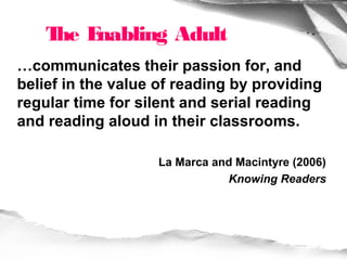 T E
     he nabling Adult
…communicates their passion for, and
belief in the value of reading by providing
regular time for silent and serial reading
and reading aloud in their classrooms.

                   La Marca and Macintyre (2006)
                              Knowing Readers
 