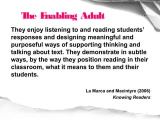 T E
    he nabling Adult
They enjoy listening to and reading students’
responses and designing meaningful and
purposeful ways of supporting thinking and
talking about text. They demonstrate in subtle
ways, by the way they position reading in their
classroom, what it means to them and their
students.

                         La Marca and Macintyre (2006)
                                    Knowing Readers
 