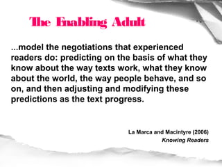 T E
     he nabling Adult
…model the negotiations that experienced
readers do: predicting on the basis of what they
know about the way texts work, what they know
about the world, the way people behave, and so
on, and then adjusting and modifying these
predictions as the text progress.


                            La Marca and Macintyre (2006)
                                       Knowing Readers
 