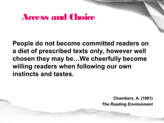 Access and Choice

People do not become committed readers on
a diet of prescribed texts only, however well
chosen they may be…We cheerfully become
willing readers when following our own
instincts and tastes.


                                  Chambers, A. (1991)
                             The Reading Environment
 