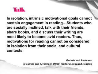 Talk
In isolation, intrinsic motivational goals cannot
sustain engagement in reading…Students who
are socially inclined, talk with their friends,
share books, and discuss their writing are
most likely to become avid readers. Thus,
motivations for reading cannot be considered
in isolation from their social and cultural
contexts.

                                              Guthrie and Anderson
         in Guthrie and Alvermann (1999) (editors) Engaged Reading
 