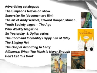 Advertising catalogues
The Simpsons television show
Supersize Me (documentary film)
The art of Andy Warhol, Edward Hooper, Munch.
Youth Society pages – The Age
Who Weekly Magazine
So Yesterday & Uglies series
The Short and Incredibly Happy Life of Riley
The Singing Hat
The Gospel According to Larry
Affluenza: When Too Much is Never Enough
Don’t Eat this Book
Chew on this!
Oryx and Crake
 