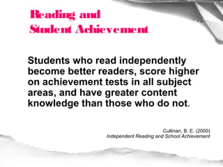 Reading and
Student Achievement

Students who read independently
become better readers, score higher
on achievement tests in all subject
areas, and have greater content
knowledge than those who do not.

                                       Cullinan, B. E. (2000)
                Independent Reading and School Achievement
 