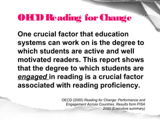 OE Reading for Change
  CD
One crucial factor that education
systems can work on is the degree to
which students are active and well
motivated readers. This report shows
that the degree to which students are
engaged in reading is a crucial factor
associated with reading proficiency.
             OECD (2000) Reading for Change: Performance and
               Engagement Across Countries. Results form PISA
                                    2000 (Executive summary)
 