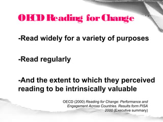 OE Reading for Change
  CD
-Read widely for a variety of purposes

-Read regularly

-And the extent to which they perceived
reading to be intrinsically valuable
            OECD (2000) Reading for Change: Performance and
              Engagement Across Countries. Results form PISA
                                   2000 (Executive summary)
 