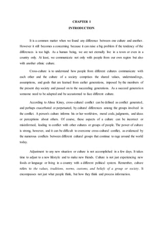 CHAPTER I
INTRODUCTION
It is a common matter when we found any difference between one culture and another.
However it still becomes a concerning because it can raise a big problem if the tendency of the
differences is too high. As a human being, we are not eternally live in a town or even in a
country only. At least, we communicate not only with people from our own region but also
with another ethnic culture.
Cross-culture is to understand how people from different cultures communicate with
each other and the culture of a society comprises the shared values, understandings,
assumptions, and goals that are learned from earlier generations, imposed by the members of
the present day society and passed on to the succeeding generations. As a succeed generation
someone need to be adapted and be accustomed to face different culture.
According to Alissa Kiney, cross-cultural conflict can be defined as conflict generated,
and perhaps exacerbated or perpetuated, by cultural differences among the groups involved in
the conflict. A person's culture informs his or her worldview, moral code, judgments, and ideas
or perceptions about others. Of course, these aspects of a culture can be incorrect or
misinformed, leading to conflict with other cultures or groups of people. The power of culture
is strong, however, and it can be difficult to overcome cross-cultural conflict, as evidenced by
the numerous conflicts between different cultural groups that continue to rage around the world
today.
Adjustment to any new situation or culture is not accomplished in a few days. It takes
time to adjust to a new lifestyle and to make new friends. Culture is not just experiencing new
foods or language or living in a country with a different political system. Remember, culture
refers to the values, traditions, norms, customs, and beliefs of a group or society. It
encompasses not just what people think, but how they think and process information.
 