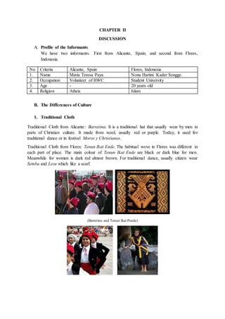CHAPTER II
DISCUSSION
A. Profile of the Informants
We have two informants. First from Alicante, Spain; and second from Flores,
Indonesia.
No Criteria Alicante, Spain Flores, Indonesia
1. Name Maria Teresa Paya Nona Hartini Kader Songge.
2. Occupation Volunteer of IIWC Student University
3. Age - 20 years old
4. Religion Atheis Islam
B. The Differences of Culture
1. Traditional Cloth
Traditional Cloth from Alicante: Barretina. It is a traditional hat that usually wear by men in
parts of Christian culture. It made from wool, usually red or purple. Today, it used for
traditional dance or in festival Moros y Christianos.
Traditional Cloth from Flores: Tenun Ikat Ende. The habitual wove in Flores was different in
each part of place. The main colour of Tenun Ikat Ende are black or dark blue for men.
Meanwhile for women is dark red almost brown. For traditional dance, usually citizen wear
Semba and Lesu which like a scarf.
(Barretina and Tenun Ikat Pende)
 