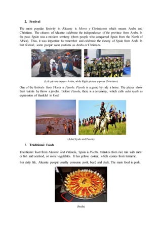 2. Festival
The most popular festivity in Alicante is Moros y Christianos which means Arabs and
Christians. The citizens of Alicante celebrate the independence of the province from Arabs. In
the past, Spain was a moslem territory (from people who conquered Spain from the North of
Africa). Thus, it was important to remember and celebrate the victory of Spain from Arab. In
that festival, some people wear customs as Arabs or Christians.
(Left picture express Arabs, while Right picture express Christians)
One of the festivals from Flores is Pasola. Pasola is a game by ride a horse. The player show
their talents by throw a javelin. Before Pasola, there is a ceremony, which calls adat nyale as
expression of thankful to God.
(Adat Nyale and Pasola)
3. Traditional Foods
Traditional food from Alicante and Valencia, Spain is Paella. It makes from rice mix with meat
or fish and seafood, or some vegetables. It has yellow colour, which comes from turmeric.
For daily life, Alicante people usually consume pork, beef, and duck. The main food is pork.
(Paella)
 