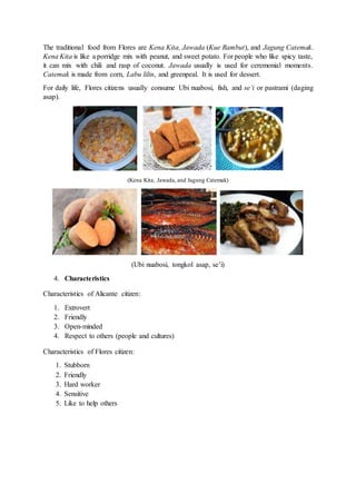 The traditional food from Flores are Kena Kita, Jawada (Kue Rambut), and Jagung Catemak.
Kena Kita is like a porridge mix with peanut, and sweet potato. For people who like spicy taste,
it can mix with chili and rasp of coconut. Jawada usually is used for ceremonial moments.
Catemak is made from corn, Labu lilin, and greenpeal. It is used for dessert.
For daily life, Flores citizens usually consume Ubi nuabosi, fish, and se’i or pastrami (daging
asap).
(Kena Kita, Jawada, and Jagung Catemak)
(Ubi nuabosi, tongkol asap, se’i)
4. Characteristics
Characteristics of Alicante citizen:
1. Extrovert
2. Friendly
3. Open-minded
4. Respect to others (people and cultures)
Characteristics of Flores citizen:
1. Stubborn
2. Friendly
3. Hard worker
4. Sensitive
5. Like to help others
 