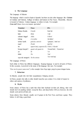 6. The Language
The Language of Alicante
The language which is used in Spain is Spanish, but there are also other languages like Calatan
in Cataluna and Valencia, Gallego in Galicia and Euskera in Pais Vasco. Meanwhile, Alicante
is located in Valencia. Calatan language is written in Latin. For example:
Com està? (baca: kom esta) means: apa kabar?
Translasi Frase IPA
bahasa Katala: Català /kətəˈlɑ/
halo: Hola /ˈɔlə/
selamat tinggal: Adéu /əˈðɛw/
tolong: si us plau /sisˈplɑw/
terima kasih: gràcies; mercès /ˈgrɑsjəs/; /mərˈsɛs/
maaf: Perdó /pərˈðɔ/
itu: aquest (m.); aquesta (f.) /əˈkɛt/; /əˈkɛstə/
berapa banyak?: quant val; quant és /ˈkwɑmˈbɑl/; /ˈkwɑnˈtes/
ya: Sí /ˈsɪ/
tidak: No /ˈno/
saya tak mengerti: No ho entenc
/ˈno wənˈteŋ/
The Language of Flores
Each ethnic in Flores has different languages. Kupang language is used in all parts of Flores.
In this occasion, Lamaholok is the name of the language that uses. For example:
“Goe mo ke pasar sama moe”, is the example from Saya ingin pergi ke pasar dengan kamu.
7. Behaviour
In Alicante, people who visit their acquaintances bringing present.
In Flores, people who talks to other should keep the eyes contact. It is a kind of respect to
others and express of politeness.
8. Myths
Some citizens of Flores has a myth that when their husband do their job, fishing, their wife
should don’t do anything include sweep the floor, and sleep before 4.00 a.m. however, the wife
should cook and do all their job.
Some citizens from Alicante usually eat 12 grapes in the New Year, each hour a grape. They
believe it will bring a good luck.
 