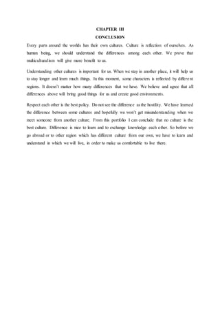CHAPTER III
CONCLUSION
Every parts around the worlds has their own cultures. Culture is reflection of ourselves. As
human being, we should understand the differences among each other. We prove that
multiculturalism will give more benefit to us.
Understanding other cultures is important for us. When we stay in another place, it will help us
to stay longer and learn much things. In this moment, some characters is reflected by different
regions. It doesn’t matter how many differences that we have. We believe and agree that all
differences above will bring good things for us and create good environments.
Respect each other is the best policy. Do not see the difference as the hostility. We have learned
the difference between some cultures and hopefully we won’t get misunderstanding when we
meet someone from another culture. From this portfolio I can conclude that no culture is the
best culture. Difference is nice to learn and to exchange knowledge each other. So before we
go abroad or to other region which has different culture from our own, we have to learn and
understand in which we will live, in order to make us comfortable to live there.
 