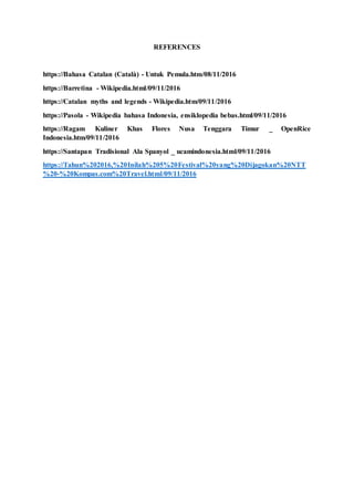 REFERENCES
https://Bahasa Catalan (Català) - Untuk Pemula.htm/08/11/2016
https://Barretina - Wikipedia.html/09/11/2016
https://Catalan myths and legends - Wikipedia.htm/09/11/2016
https://Pasola - Wikipedia bahasa Indonesia, ensiklopedia bebas.html/09/11/2016
https://Ragam Kuliner Khas Flores Nusa Tenggara Timur _ OpenRice
Indonesia.htm/09/11/2016
https://Santapan Tradisional Ala Spanyol _ ucamindonesia.html/09/11/2016
https://Tahun%202016,%20Inilah%205%20Festival%20yang%20Dijagokan%20NTT
%20-%20Kompas.com%20Travel.html/09/11/2016
 