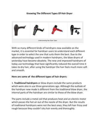 Knowing The Different Types Of Hair Dryer




With so many different kinds of hairdryers now available on the
market, it is essential for hairdryer users to understand each different
type in order to select the one that suits them the best. Due to the
advanced technology used in modern hairdryers, the blow dryers of
yesterday have become obsolete. The new and improved hairdryers of
today use technology that have significantly reduced the overall time it
takes to dry hair, after using the hairdryer the hair feels much more soft
and smooth.

Here are some of the different types of hair dryers:

1. Traditional hairdryers or blow dryers include the same products
which were also in use three generations ago. Although the outlook of
the hairdryer now made is different from the traditional blow dryer, the
internal parts of the hairdryer are similar to those of the blow dryer.

The parts include a metal coil that produces heat and an electric motor
which passes the hot air out of the nozzle of the dryer. But the results
of traditional hairdryers were not the best ones; they left hair frizzy and
rough because they couldn’t dry hair evenly and thoroughly.
 