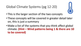 Global Climate Systems (pg 12-20)
• This is the larger section of the two concepts
• These concepts will be covered in greater detail later
on, this is just a summary
• Make a list of the systems that you think affect global
climate. (Hint – Wind patterns being 1 & there are 10
to be covered)
 