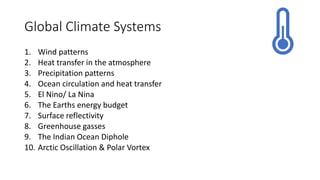Global Climate Systems
1. Wind patterns
2. Heat transfer in the atmosphere
3. Precipitation patterns
4. Ocean circulation and heat transfer
5. El Nino/ La Nina
6. The Earths energy budget
7. Surface reflectivity
8. Greenhouse gasses
9. The Indian Ocean Diphole
10. Arctic Oscillation & Polar Vortex
 