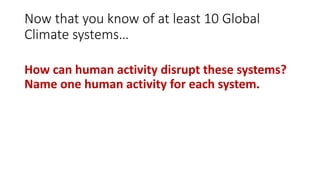 Now that you know of at least 10 Global
Climate systems…
How can human activity disrupt these systems?
Name one human activity for each system.
 