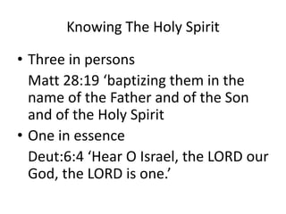 Knowing The Holy Spirit
• Three in persons
Matt 28:19 ‘baptizing them in the
name of the Father and of the Son
and of the Holy Spirit
• One in essence
Deut:6:4 ‘Hear O Israel, the LORD our
God, the LORD is one.’
 