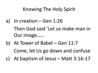 Knowing The Holy Spirit
a) In creation – Gen 1:26
Then God said ’Let us make man in
Our image……
b) At Tower of Babel – Gen 11:7
Come, let Us go down and confuse
c) At baptism of Jesus – Matt 3:16-17
 