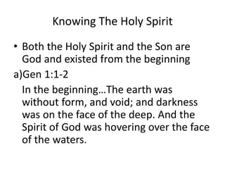 Knowing The Holy Spirit
• Both the Holy Spirit and the Son are
God and existed from the beginning
a)Gen 1:1-2
In the beginning…The earth was
without form, and void; and darkness
was on the face of the deep. And the
Spirit of God was hovering over the face
of the waters.
 