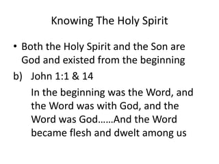 Knowing The Holy Spirit
• Both the Holy Spirit and the Son are
God and existed from the beginning
b) John 1:1 & 14
In the beginning was the Word, and
the Word was with God, and the
Word was God……And the Word
became flesh and dwelt among us
 
