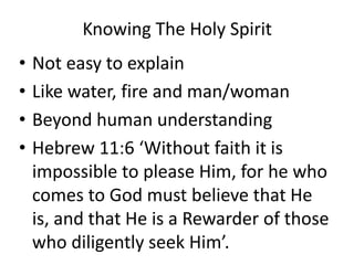Knowing The Holy Spirit
• Not easy to explain
• Like water, fire and man/woman
• Beyond human understanding
• Hebrew 11:6 ‘Without faith it is
impossible to please Him, for he who
comes to God must believe that He
is, and that He is a Rewarder of those
who diligently seek Him’.
 