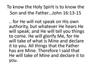 To know the Holy Spirit is to know the
Son and the Father…John 16:13-15
.. for He will not speak on His own
authority, but whatever He hears He
will speak; and He will tell you things
to come. He will glorify Me, for He
will take of what is Mine and declare
it to you. All things that the Father
has are Mine. Therefore I said that
He will take of Mine and declare it to
you.
 