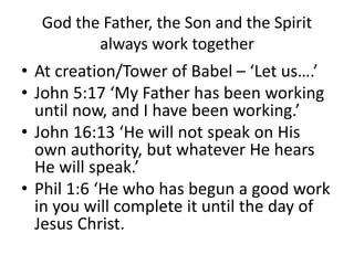 God the Father, the Son and the Spirit
always work together
• At creation/Tower of Babel – ‘Let us….’
• John 5:17 ‘My Father has been working
until now, and I have been working.’
• John 16:13 ‘He will not speak on His
own authority, but whatever He hears
He will speak.’
• Phil 1:6 ‘He who has begun a good work
in you will complete it until the day of
Jesus Christ.
 