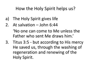 How the Holy Spirit helps us?
a) The Holy Spirit gives life
2. At salvation – John 6:44
‘No one can come to Me unless the
Father who sent Me draws him.’
3. Titus 3:5 - but according to His mercy
He saved us, through the washing of
regeneration and renewing of the
Holy Spirit.
 