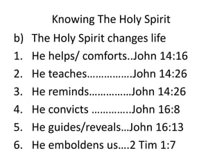 Knowing The Holy Spirit
b) The Holy Spirit changes life
1. He helps/ comforts..John 14:16
2. He teaches…………….John 14:26
3. He reminds……………John 14:26
4. He convicts …………..John 16:8
5. He guides/reveals…John 16:13
6. He emboldens us….2 Tim 1:7
 