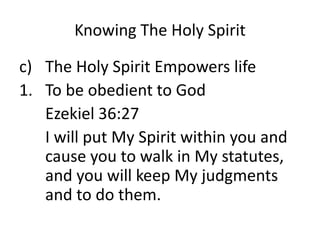 Knowing The Holy Spirit
c) The Holy Spirit Empowers life
1. To be obedient to God
Ezekiel 36:27
I will put My Spirit within you and
cause you to walk in My statutes,
and you will keep My judgments
and to do them.
 