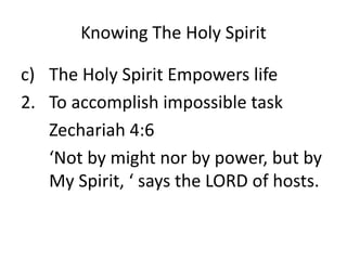 Knowing The Holy Spirit
c) The Holy Spirit Empowers life
2. To accomplish impossible task
Zechariah 4:6
‘Not by might nor by power, but by
My Spirit, ‘ says the LORD of hosts.
 