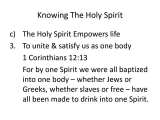 Knowing The Holy Spirit
c) The Holy Spirit Empowers life
3. To unite & satisfy us as one body
1 Corinthians 12:13
For by one Spirit we were all baptized
into one body – whether Jews or
Greeks, whether slaves or free – have
all been made to drink into one Spirit.
 