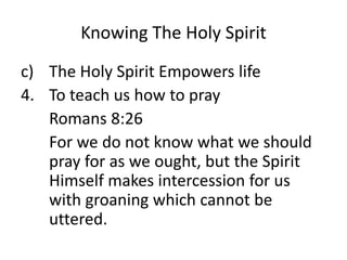 Knowing The Holy Spirit
c) The Holy Spirit Empowers life
4. To teach us how to pray
Romans 8:26
For we do not know what we should
pray for as we ought, but the Spirit
Himself makes intercession for us
with groaning which cannot be
uttered.
 