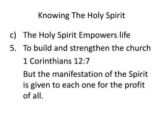 Knowing The Holy Spirit
c) The Holy Spirit Empowers life
5. To build and strengthen the church
1 Corinthians 12:7
But the manifestation of the Spirit
is given to each one for the profit
of all.
 