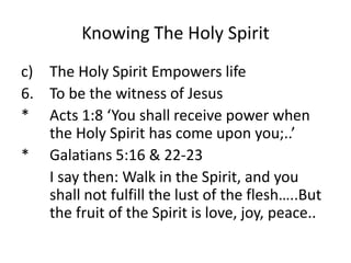 Knowing The Holy Spirit
c) The Holy Spirit Empowers life
6. To be the witness of Jesus
* Acts 1:8 ‘You shall receive power when
the Holy Spirit has come upon you;..’
* Galatians 5:16 & 22-23
I say then: Walk in the Spirit, and you
shall not fulfill the lust of the flesh…..But
the fruit of the Spirit is love, joy, peace..
 