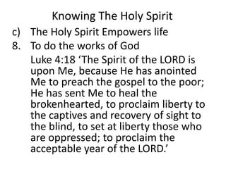 Knowing The Holy Spirit
c) The Holy Spirit Empowers life
8. To do the works of God
Luke 4:18 ‘The Spirit of the LORD is
upon Me, because He has anointed
Me to preach the gospel to the poor;
He has sent Me to heal the
brokenhearted, to proclaim liberty to
the captives and recovery of sight to
the blind, to set at liberty those who
are oppressed; to proclaim the
acceptable year of the LORD.’
 