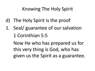 Knowing The Holy Spirit
d) The Holy Spirit is the proof
1. Seal/ guarantee of our salvation
1 Corinthian 5:5
Now He who has prepared us for
this very thing is God, who has
given us the Spirit as a guarantee.
 