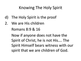 Knowing The Holy Spirit
d) The Holy Spirit is the proof
2. We are His children
Romans 8:9 & 16
Now if anyone does not have the
Spirit of Christ, he is not His…. The
Spirit Himself bears witness with our
spirit that we are children of God.
 