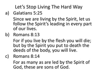 Let’s Stop Living The Hard Way
a) Galatians 5:25
Since we are living by the Spirit, let us
follow the Spirit’s leading in every part
of our lives.
b) Romans 8:13
For if you live by the flesh you will die;
but by the Spirit you put to death the
deeds of the body, you will live.
c) Romans 8:14
For as many as are led by the Spirit of
God, these are sons of God.
 