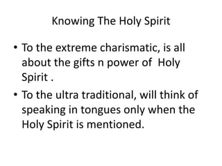 Knowing The Holy Spirit
• To the extreme charismatic, is all
about the gifts n power of Holy
Spirit .
• To the ultra traditional, will think of
speaking in tongues only when the
Holy Spirit is mentioned.
 