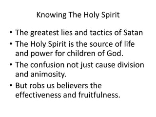 Knowing The Holy Spirit
• The greatest lies and tactics of Satan
• The Holy Spirit is the source of life
and power for children of God.
• The confusion not just cause division
and animosity.
• But robs us believers the
effectiveness and fruitfulness.
 