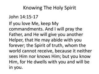 Knowing The Holy Spirit
John 14:15-17
If you love Me, keep My
commandments. And I will pray the
Father, and He will give you another
Helper, that He may abide with you
forever; the Spirit of truth, whom the
world cannot receive, because it neither
sees Him nor knows Him; but you know
Him, for He dwells with you and will be
in you.
 